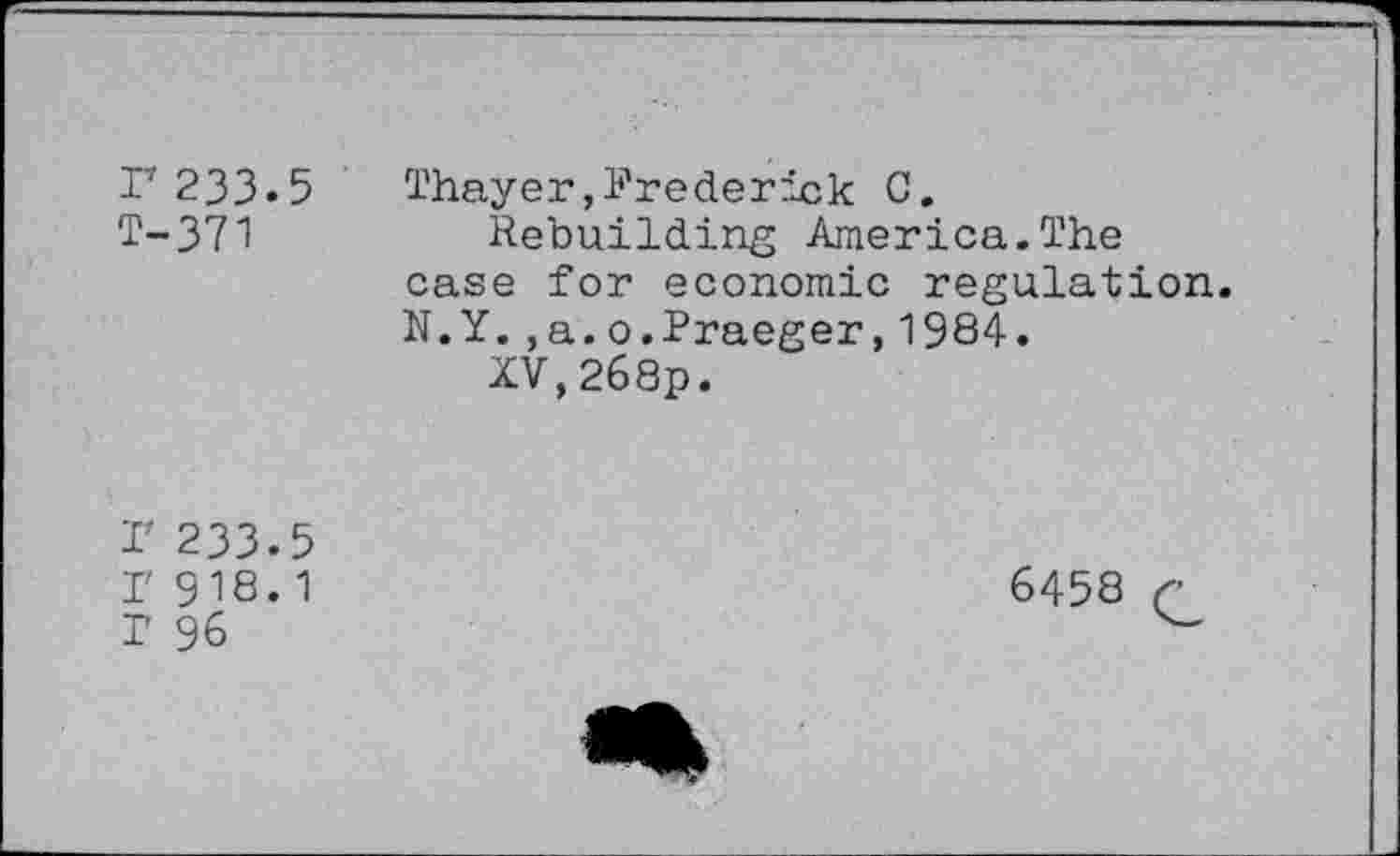 ﻿r 233.5 T-371
Thayer,Frederick C.
Rebuilding America.The case for economic regulation. N.Y.,a.o.Praeger,1984.
XV,268p.
I' 233.5
I' 918.1
1 96
6458 G